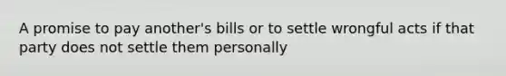 A promise to pay another's bills or to settle wrongful acts if that party does not settle them personally