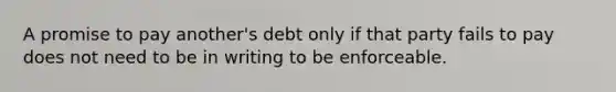 A promise to pay another's debt only if that party fails to pay does not need to be in writing to be enforceable.