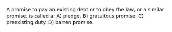 A promise to pay an existing debt or to obey the law, or a similar promise, is called a: A) pledge. B) gratuitous promise. C) preexisting duty. D) barren promise.