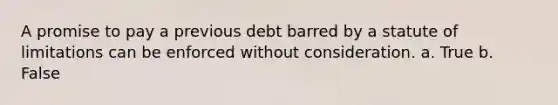 A promise to pay a previous debt barred by a <a href='https://www.questionai.com/knowledge/kNbmuvMFG5-statute-of-limitations' class='anchor-knowledge'>statute of limitations</a> can be enforced without consideration. a. True b. False