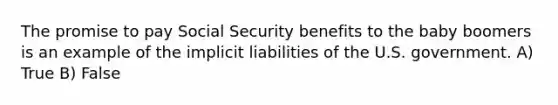 The promise to pay Social Security benefits to the baby boomers is an example of the implicit liabilities of the U.S. government. A) True B) False