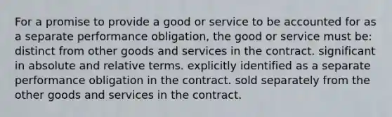 For a promise to provide a good or service to be accounted for as a separate performance obligation, the good or service must be: distinct from other goods and services in the contract. significant in absolute and relative terms. explicitly identified as a separate performance obligation in the contract. sold separately from the other goods and services in the contract.