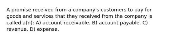 A promise received from a company's customers to pay for goods and services that they received from the company is called a(n): A) account receivable. B) account payable. C) revenue. D) expense.