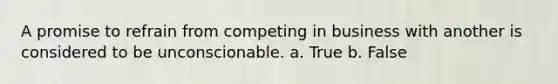 A promise to refrain from competing in business with another is considered to be unconscionable. a. True b. False