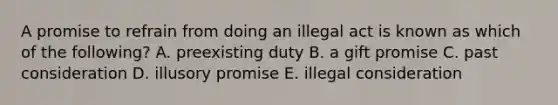 A promise to refrain from doing an illegal act is known as which of the​ following? A. preexisting duty B. a gift promise C. past consideration D. illusory promise E. illegal consideration