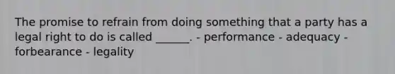 The promise to refrain from doing something that a party has a legal right to do is called ______. - performance - adequacy - forbearance - legality