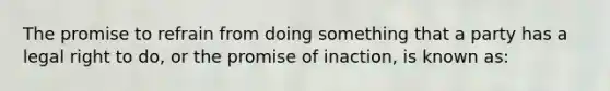 The promise to refrain from doing something that a party has a legal right to do, or the promise of inaction, is known as: