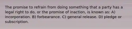 The promise to refrain from doing something that a party has a legal right to do, or the promise of inaction, is known as: A) incorporation. B) forbearance. C) general release. D) pledge or subscription.