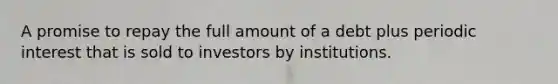 A promise to repay the full amount of a debt plus periodic interest that is sold to investors by institutions.