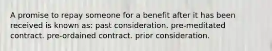 A promise to repay someone for a benefit after it has been received is known as: past consideration. pre-meditated contract. pre-ordained contract. prior consideration.