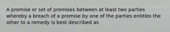 A promise or set of promises between at least two parties whereby a breach of a promise by one of the parties entitles the other to a remedy is best described as