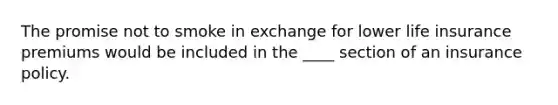 The promise not to smoke in exchange for lower life insurance premiums would be included in the ____ section of an insurance policy.