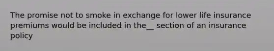 The promise not to smoke in exchange for lower life insurance premiums would be included in the__ section of an insurance policy