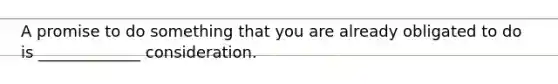 A promise to do something that you are already obligated to do is _____________ consideration.