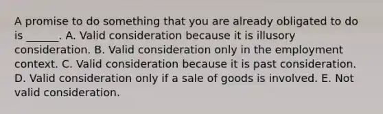 A promise to do something that you are already obligated to do is ______. A. Valid consideration because it is illusory consideration. B. Valid consideration only in the employment context. C. Valid consideration because it is past consideration. D. Valid consideration only if a sale of goods is involved. E. Not valid consideration.