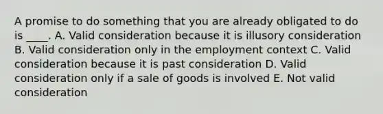 A promise to do something that you are already obligated to do is ____. A. Valid consideration because it is illusory consideration B. Valid consideration only in the employment context C. Valid consideration because it is past consideration D. Valid consideration only if a sale of goods is involved E. Not valid consideration