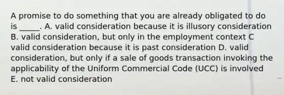 A promise to do something that you are already obligated to do is _____. A. valid consideration because it is illusory consideration B. valid consideration, but only in the employment context C valid consideration because it is past consideration D. valid consideration, but only if a sale of goods transaction invoking the applicability of the Uniform Commercial Code (UCC) is involved E. not valid consideration