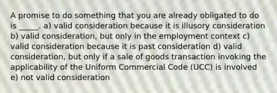 A promise to do something that you are already obligated to do is _____. a) valid consideration because it is illusory consideration b) valid consideration, but only in the employment context c) valid consideration because it is past consideration d) valid consideration, but only if a sale of goods transaction invoking the applicability of the Uniform Commercial Code (UCC) is involved e) not valid consideration