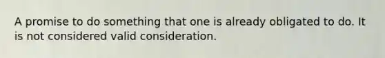 A promise to do something that one is already obligated to do. It is not considered valid consideration.