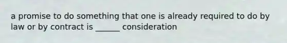 a promise to do something that one is already required to do by law or by contract is ______ consideration