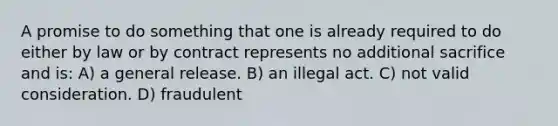 A promise to do something that one is already required to do either by law or by contract represents no additional sacrifice and is: A) a general release. B) an illegal act. C) not valid consideration. D) fraudulent