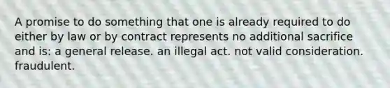 A promise to do something that one is already required to do either by law or by contract represents no additional sacrifice and is: a general release. an illegal act. not valid consideration. fraudulent.