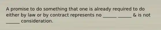 A promise to do something that one is already required to do either by law or by contract represents no ______ ______ & is not ______ consideration.