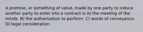 A promise, or something of value, made by one party to induce another party to enter into a contract is A) the meeting of the minds. B) the authorization to perform. C) words of conveyance. D) legal consideration.