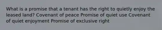 What is a promise that a tenant has the right to quietly enjoy the leased land? Covenant of peace Promise of quiet use Covenant of quiet enjoyment Promise of exclusive right