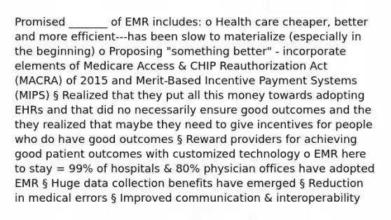 Promised _______ of EMR includes: o Health care cheaper, better and more efficient---has been slow to materialize (especially in the beginning) o Proposing "something better" - incorporate elements of Medicare Access & CHIP Reauthorization Act (MACRA) of 2015 and Merit-Based Incentive Payment Systems (MIPS) § Realized that they put all this money towards adopting EHRs and that did no necessarily ensure good outcomes and the they realized that maybe they need to give incentives for people who do have good outcomes § Reward providers for achieving good patient outcomes with customized technology o EMR here to stay = 99% of hospitals & 80% physician offices have adopted EMR § Huge data collection benefits have emerged § Reduction in medical errors § Improved communication & interoperability