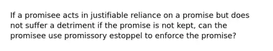 If a promisee acts in justifiable reliance on a promise but does not suffer a detriment if the promise is not kept, can the promisee use promissory estoppel to enforce the promise?