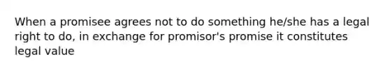 When a promisee agrees not to do something he/she has a legal right to do, in exchange for promisor's promise it constitutes legal value