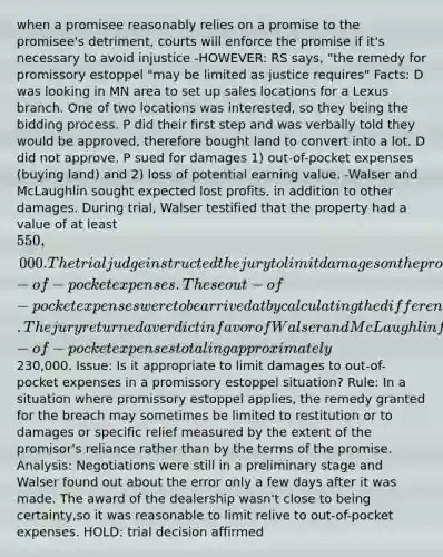 when a promisee reasonably relies on a promise to the promisee's detriment, courts will enforce the promise if it's necessary to avoid injustice -HOWEVER: RS says, "the remedy for promissory estoppel "may be limited as justice requires" Facts: D was looking in MN area to set up sales locations for a Lexus branch. One of two locations was interested, so they being the bidding process. P did their first step and was verbally told they would be approved, therefore bought land to convert into a lot. D did not approve. P sued for damages 1) out-of-pocket expenses (buying land) and 2) loss of potential earning value. -Walser and McLaughlin sought expected lost profits, in addition to other damages. During trial, Walser testified that the property had a value of at least 550,000. The trial judge instructed the jury to limit damages on the promissory estoppel claim to Walser and McLaughlin's out-of-pocket expenses. These out-of-pocket expenses were to be arrived at by calculating the difference between the purchase price for the property and its actual value. The jury returned a verdict in favor of Walser and McLaughlin for out-of-pocket expenses totaling approximately230,000. Issue: Is it appropriate to limit damages to out-of-pocket expenses in a promissory estoppel situation? Rule: In a situation where promissory estoppel applies, the remedy granted for the breach may sometimes be limited to restitution or to damages or specific relief measured by the extent of the promisor's reliance rather than by the terms of the promise. Analysis: Negotiations were still in a preliminary stage and Walser found out about the error only a few days after it was made. The award of the dealership wasn't close to being certainty,so it was reasonable to limit relive to out-of-pocket expenses. HOLD: trial decision affirmed