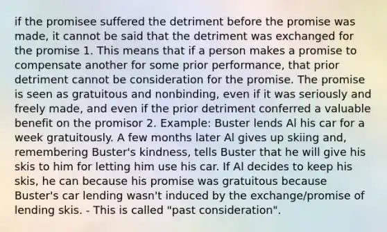 if the promisee suffered the detriment before the promise was made, it cannot be said that the detriment was exchanged for the promise 1. This means that if a person makes a promise to compensate another for some prior performance, that prior detriment cannot be consideration for the promise. The promise is seen as gratuitous and nonbinding, even if it was seriously and freely made, and even if the prior detriment conferred a valuable benefit on the promisor 2. Example: Buster lends Al his car for a week gratuitously. A few months later Al gives up skiing and, remembering Buster's kindness, tells Buster that he will give his skis to him for letting him use his car. If Al decides to keep his skis, he can because his promise was gratuitous because Buster's car lending wasn't induced by the exchange/promise of lending skis. - This is called "past consideration".