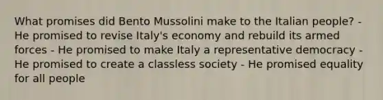 What promises did Bento Mussolini make to the Italian people? - He promised to revise Italy's economy and rebuild its armed forces - He promised to make Italy a representative democracy - He promised to create a classless society - He promised equality for all people