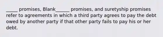 _____ promises, Blank______ promises, and suretyship promises refer to agreements in which a third party agrees to pay the debt owed by another party if that other party fails to pay his or her debt.