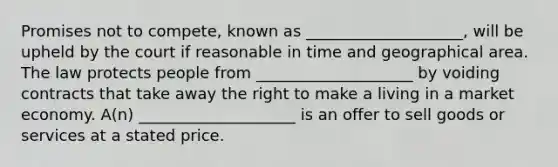 Promises not to compete, known as ____________________, will be upheld by the court if reasonable in time and geographical area. The law protects people from ____________________ by voiding contracts that take away the right to make a living in a market economy. A(n) ____________________ is an offer to sell goods or services at a stated price.