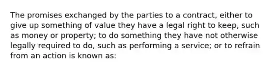 The promises exchanged by the parties to a contract, either to give up something of value they have a legal right to keep, such as money or property; to do something they have not otherwise legally required to do, such as performing a service; or to refrain from an action is known as: