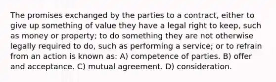 The promises exchanged by the parties to a contract, either to give up something of value they have a legal right to keep, such as money or property; to do something they are not otherwise legally required to do, such as performing a service; or to refrain from an action is known as: A) competence of parties. B) offer and acceptance. C) mutual agreement. D) consideration.