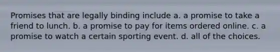 Promises that are legally binding include a. a promise to take a friend to lunch. b. a promise to pay for items ordered online. c. a promise to watch a certain sporting event. d. all of the choices.