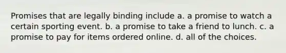 Promises that are legally binding include a. a promise to watch a certain sporting event. b. a promise to take a friend to lunch. c. a promise to pay for items ordered online. d. all of the choices.