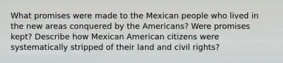 What promises were made to the Mexican people who lived in the new areas conquered by the Americans? Were promises kept? Describe how Mexican American citizens were systematically stripped of their land and civil rights?