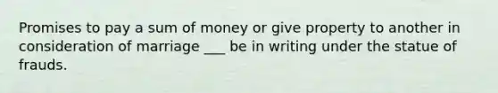 Promises to pay a sum of money or give property to another in consideration of marriage ___ be in writing under the statue of frauds.