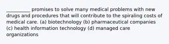 __________ promises to solve many medical problems with new drugs and procedures that will contribute to the spiraling costs of medical care. (a) biotechnology (b) pharmaceutical companies (c) health information technology (d) managed care organizations