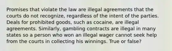 Promises that violate the law are illegal agreements that the courts do not recognize, regardless of the intent of the parties. Deals for prohibited goods, such as cocaine, are illegal agreements. Similarly, gambling contracts are illegal in many states so a person who won an illegal wager cannot seek help from the courts in collecting his winnings. True or false?