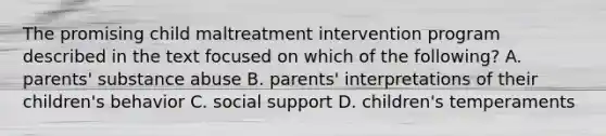 The promising child maltreatment intervention program described in the text focused on which of the following? A. parents' substance abuse B. parents' interpretations of their children's behavior C. social support D. children's temperaments