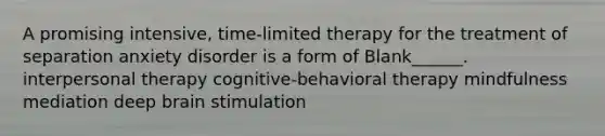 A promising intensive, time-limited therapy for the treatment of separation anxiety disorder is a form of Blank______. interpersonal therapy cognitive-behavioral therapy mindfulness mediation deep brain stimulation