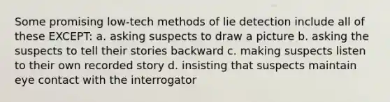 Some promising low-tech methods of lie detection include all of these EXCEPT: a. asking suspects to draw a picture b. asking the suspects to tell their stories backward c. making suspects listen to their own recorded story d. insisting that suspects maintain eye contact with the interrogator