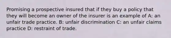 Promising a prospective insured that if they buy a policy that they will become an owner of the insurer is an example of A: an unfair trade practice. B: unfair discrimination C: an unfair claims practice D: restraint of trade.