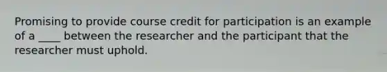 Promising to provide course credit for participation is an example of a ____ between the researcher and the participant that the researcher must uphold.